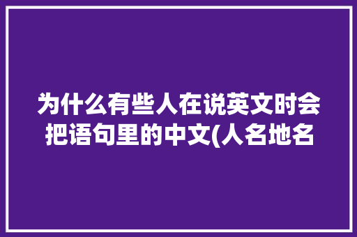 为什么有些人在说英文时会把语句里的中文(人名地名)刻意带上普通话的音调「为什么英文名都是音译」