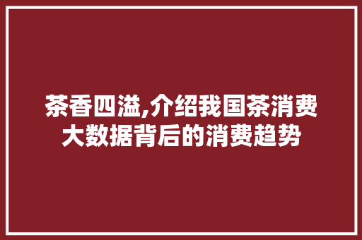 茶香四溢,介绍我国茶消费大数据背后的消费趋势 百度SEO