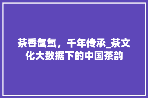 茶香氤氲，千年传承_茶文化大数据下的中国茶韵 必应SEO