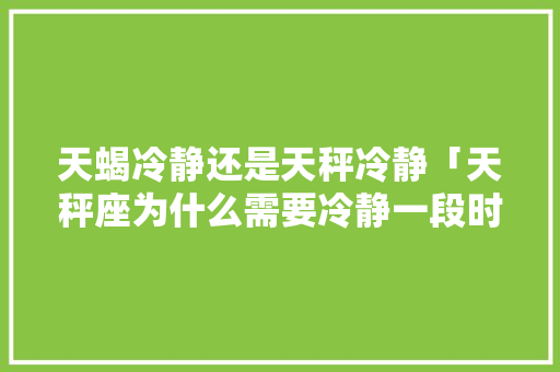 天蝎冷静还是天秤冷静「天秤座为什么需要冷静一段时间」 天蝎冷静还是天秤冷静「天秤座为什么需要冷静一段时间」 搜狗SEO