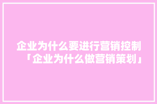 企业为什么要进行营销控制「企业为什么做营销策划」 企业为什么要进行营销控制「企业为什么做营销策划」 百度SEO