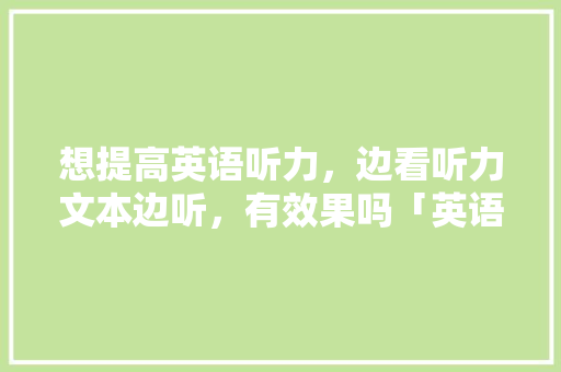 想提高英语听力，边看听力文本边听，有效果吗「英语交流为什么简单句子不重复」 想提高英语听力，边看听力文本边听，有效果吗「英语交流为什么简单句子不重复」 神马SEO