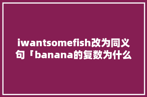 iwantsomefish改为同义句「banana的复数为什么不是加es」