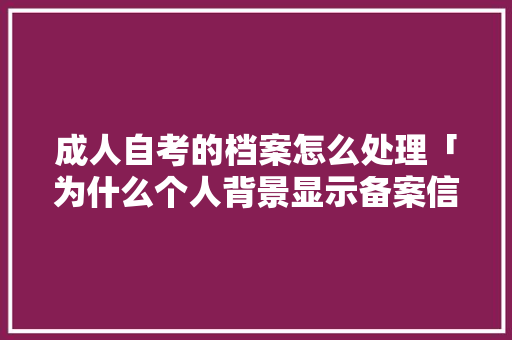 成人自考的档案怎么处理「为什么个人背景显示备案信息」 成人自考的档案怎么处理「为什么个人背景显示备案信息」 搜狗SEO