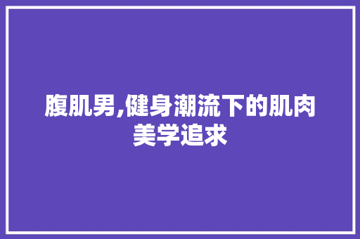 腹肌男,健身潮流下的肌肉美学追求 必应SEO
