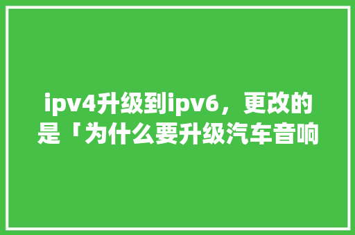 ipv4升级到ipv6，更改的是「为什么要升级汽车音响」