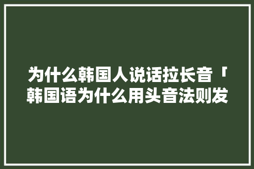 为什么韩国人说话拉长音「韩国语为什么用头音法则发音」 为什么韩国人说话拉长音「韩国语为什么用头音法则发音」 必应SEO