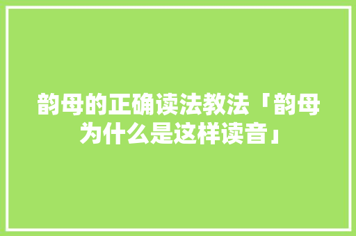 韵母的正确读法教法「韵母为什么是这样读音」 韵母的正确读法教法「韵母为什么是这样读音」 必应SEO