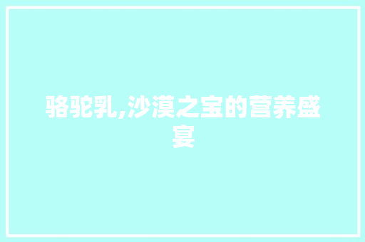 骆驼乳,沙漠之宝的营养盛宴 必应SEO