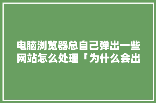电脑浏览器总自己弹出一些网站怎么处理「为什么会出现网站打不开」 电脑浏览器总自己弹出一些网站怎么处理「为什么会出现网站打不开」 GoogleSEO