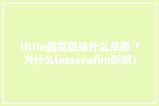 little最高级是什么单词「为什么lesserafim叫炽」 little最高级是什么单词「为什么lesserafim叫炽」 搜狗SEO