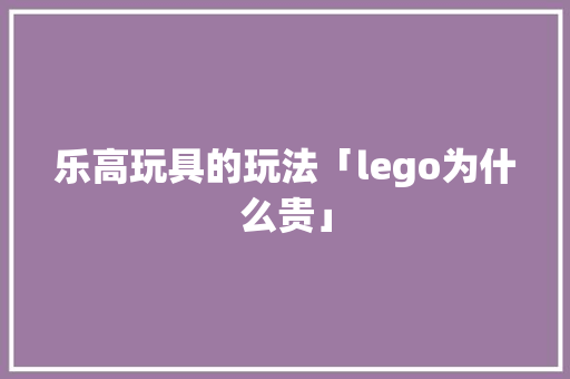 乐高玩具的玩法「lego为什么贵」