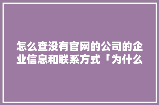 怎么查没有官网的公司的企业信息和联系方式「为什么有网址没有公司信息」 怎么查没有官网的公司的企业信息和联系方式「为什么有网址没有公司信息」 神马SEO