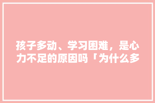 孩子多动、学习困难，是心力不足的原因吗「为什么多动症孩子带着累了会哭」 百度SEO