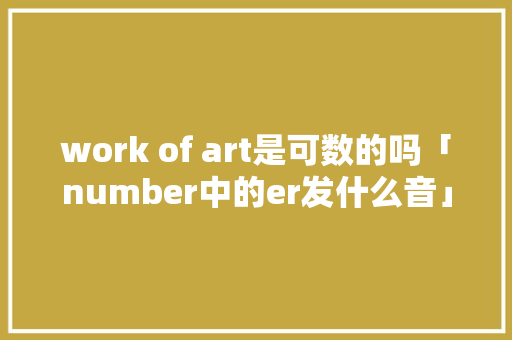 work of art是可数的吗「number中的er发什么音」 work of art是可数的吗「number中的er发什么音」 百度SEO