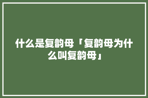 什么是复韵母「复韵母为什么叫复韵母」 什么是复韵母「复韵母为什么叫复韵母」 百度SEO