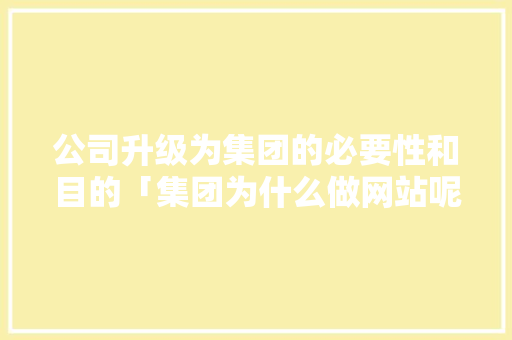 公司升级为集团的必要性和目的「集团为什么做网站呢」 公司升级为集团的必要性和目的「集团为什么做网站呢」 必应SEO