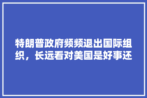 特朗普政府频频退出国际组织，长远看对美国是好事还是坏事「美国人为什么喜欢集邮」 特朗普政府频频退出国际组织，长远看对美国是好事还是坏事「美国人为什么喜欢集邮」 搜狗SEO