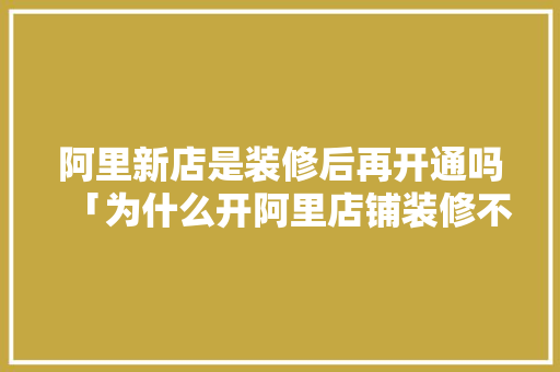 阿里新店是装修后再开通吗「为什么开阿里店铺装修不好」 阿里新店是装修后再开通吗「为什么开阿里店铺装修不好」 神马SEO