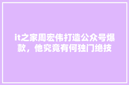 it之家周宏伟打造公众号爆款，他究竟有何独门绝技