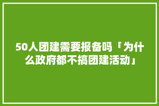 50人团建需要报备吗「为什么政府都不搞团建活动」 50人团建需要报备吗「为什么政府都不搞团建活动」 百度SEO
