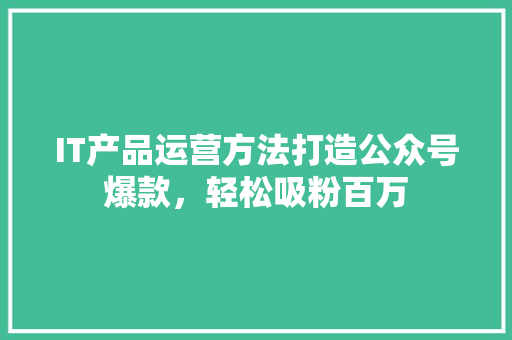 IT产品运营方法打造公众号爆款，轻松吸粉百万