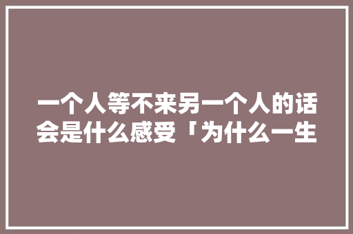 一个人等不来另一个人的话会是什么感受「为什么一生等不到对的人的说说」 一个人等不来另一个人的话会是什么感受「为什么一生等不到对的人的说说」 GoogleSEO