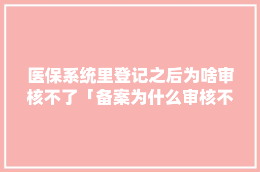 医保系统里登记之后为啥审核不了「备案为什么审核不通过呢」 医保系统里登记之后为啥审核不了「备案为什么审核不通过呢」 神马SEO