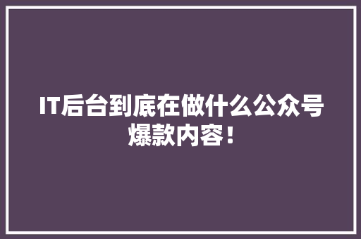 IT后台到底在做什么公众号爆款内容！