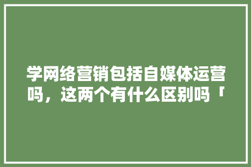 学网络营销包括自媒体运营吗，这两个有什么区别吗「为什么网络营销会出现问题呢」 学网络营销包括自媒体运营吗，这两个有什么区别吗「为什么网络营销会出现问题呢」 百度SEO