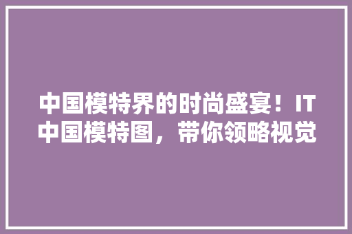 中国模特界的时尚盛宴！IT中国模特图，带你领略视觉盛宴！ GoogleSEO