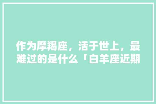 作为摩羯座，活于世上，最难过的是什么「白羊座近期为什么不顺利」 作为摩羯座，活于世上，最难过的是什么「白羊座近期为什么不顺利」 必应SEO
