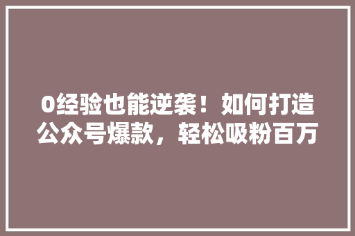 0经验也能逆袭！如何打造公众号爆款，轻松吸粉百万 搜狗SEO