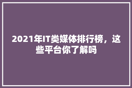 2021年IT类媒体排行榜，这些平台你了解吗 GoogleSEO