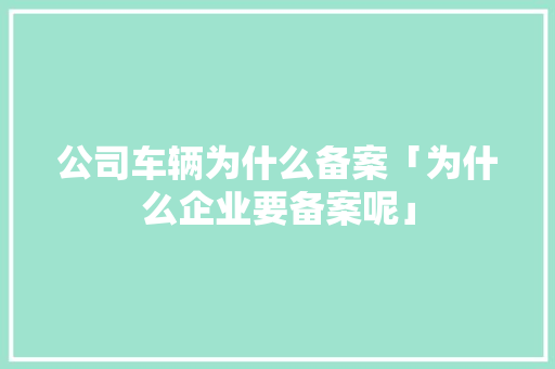 公司车辆为什么备案「为什么企业要备案呢」 公司车辆为什么备案「为什么企业要备案呢」 必应SEO