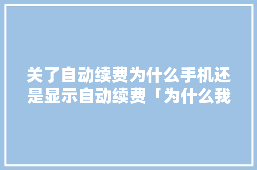 关了自动续费为什么手机还是显示自动续费「为什么我续费了」 关了自动续费为什么手机还是显示自动续费「为什么我续费了」 搜狗SEO
