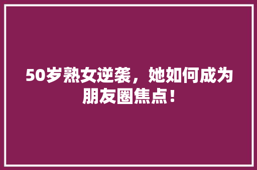50岁熟女逆袭，她如何成为朋友圈焦点！ GoogleSEO