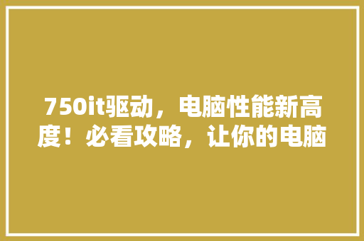 750it驱动，电脑性能新高度！必看攻略，让你的电脑飞起来！ 搜狗SEO