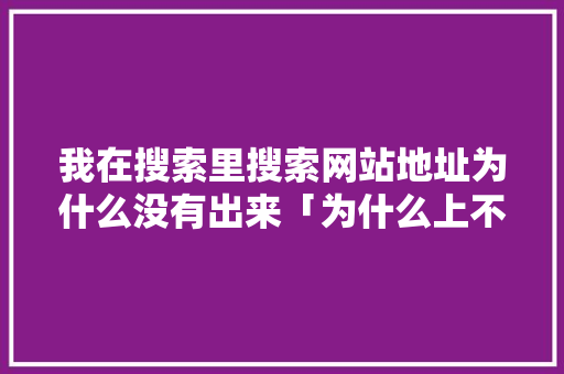 我在搜索里搜索网站地址为什么没有出来「为什么上不到搜索网站了」 我在搜索里搜索网站地址为什么没有出来「为什么上不到搜索网站了」 神马SEO