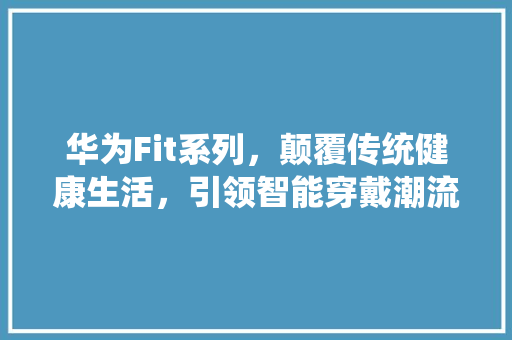 华为Fit系列，颠覆传统健康生活，引领智能穿戴潮流！ 必应SEO