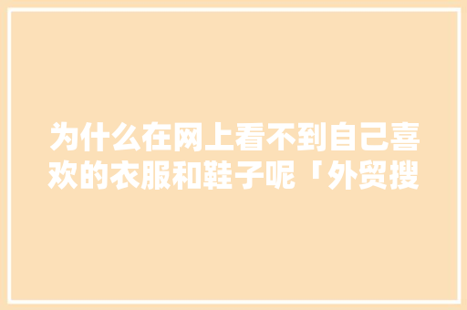 为什么在网上看不到自己喜欢的衣服和鞋子呢「外贸搜索软件有用吗」 为什么在网上看不到自己喜欢的衣服和鞋子呢「外贸搜索软件有用吗」 百度SEO