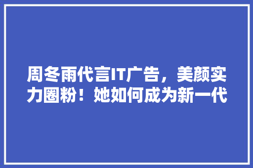 周冬雨代言IT广告，美颜实力圈粉！她如何成为新一代科技女神！ 百度SEO
