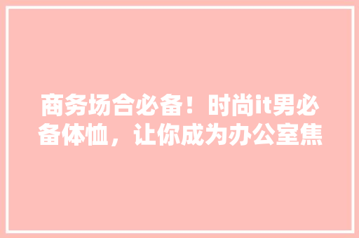 商务场合必备！时尚it男必备体恤，让你成为办公室焦点 搜狗SEO