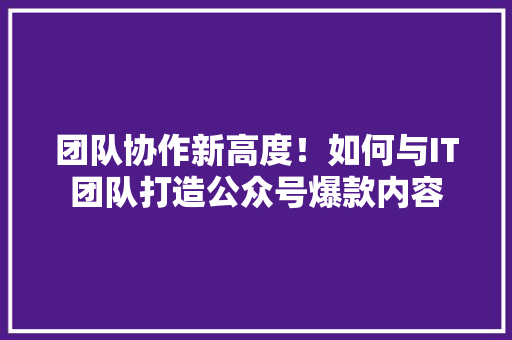 团队协作新高度！如何与IT团队打造公众号爆款内容 必应SEO