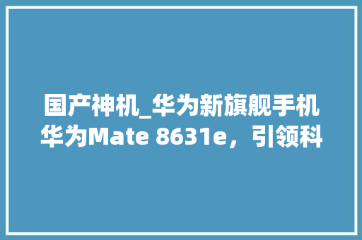国产神机_华为新旗舰手机华为Mate 8631e，引领科技潮流 百度SEO