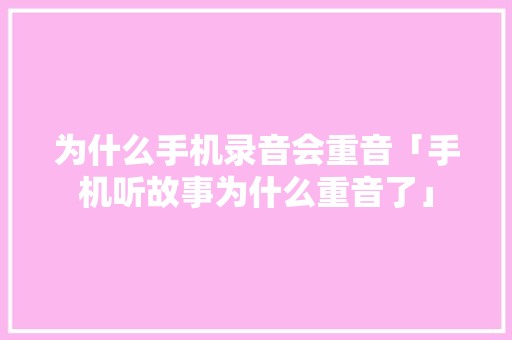 为什么手机录音会重音「手机听故事为什么重音了」 为什么手机录音会重音「手机听故事为什么重音了」 GoogleSEO