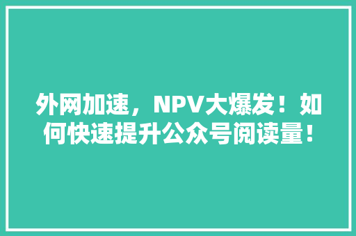 外网加速，NPV大爆发！如何快速提升公众号阅读量！