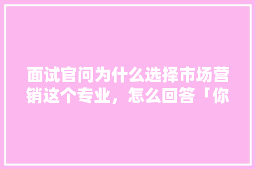 面试官问为什么选择市场营销这个专业，怎么回答「你为什么选择销售这份工作」 面试官问为什么选择市场营销这个专业，怎么回答「你为什么选择销售这份工作」 GoogleSEO