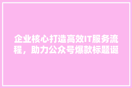 企业核心打造高效IT服务流程，助力公众号爆款标题诞生！