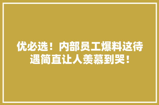 优必选！内部员工爆料这待遇简直让人羡慕到哭！ 搜狗SEO